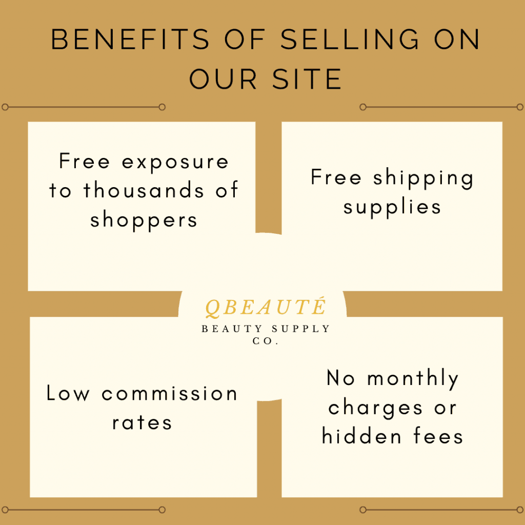 Benefits of selling on our site (QBeauté): Free exposure to thousands of shoppers. Free shipping supplies. Low commission rates. No monthly charges or hidden fees.